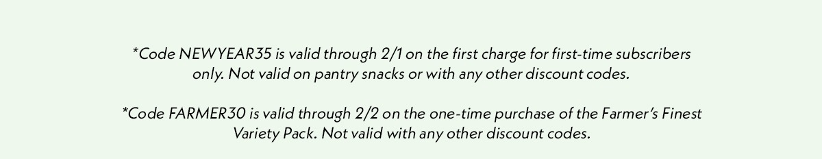 *Code NEWYEAR35 is valid through 2/1 on the first charge for first-time subscribers only. Not valid on pantry snacks or with any other discount codes. *Code FARMER30 is valid through 2/2 on the one one-time purchase of the Farmer's Finest Variety Pack. Not valid with any other discount codes.