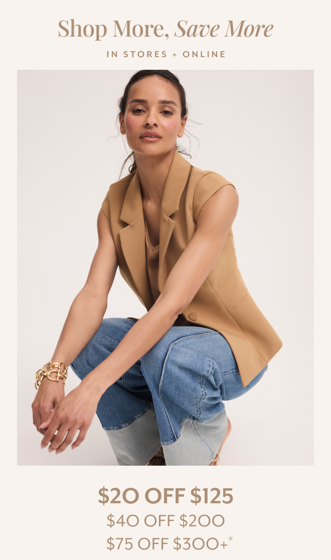 SHOP MORE, SAVE MORE. IN STORES + ONLINE $20 OFF $125, $40 OFF $200, $75 OFF $300+*