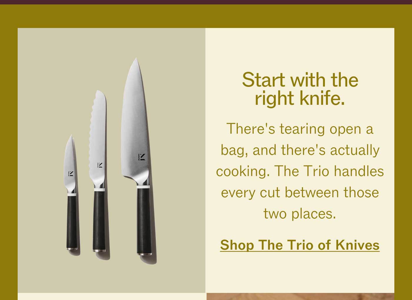 Start with the right knife.  There's tearing open a bag, and there's actually cooking. The Trio handles every cut between those two places. Shop The Trio Of Knives