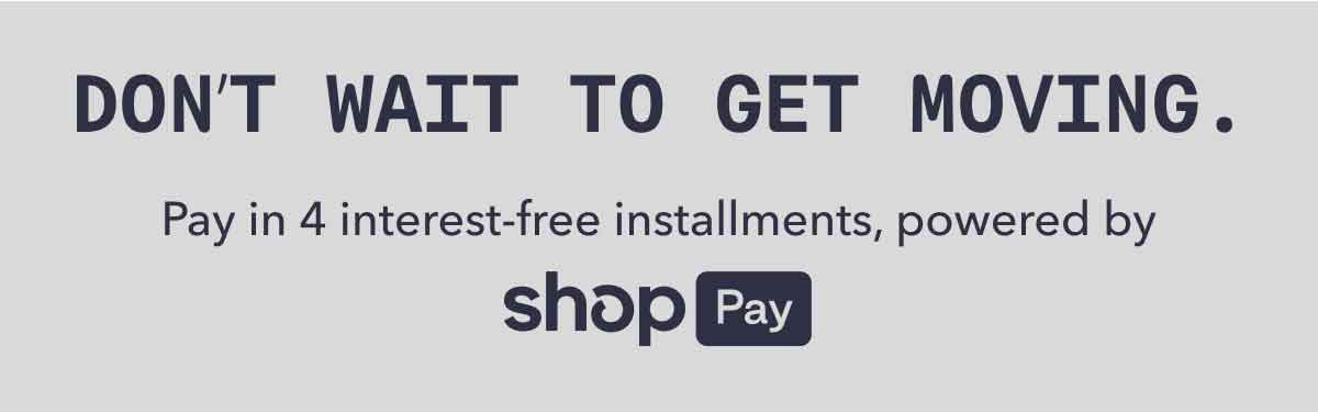 DON’T WAIT TO GET MOVING. | Pay in 4 interest-free installments,&nbsp;powered by | shop Pay