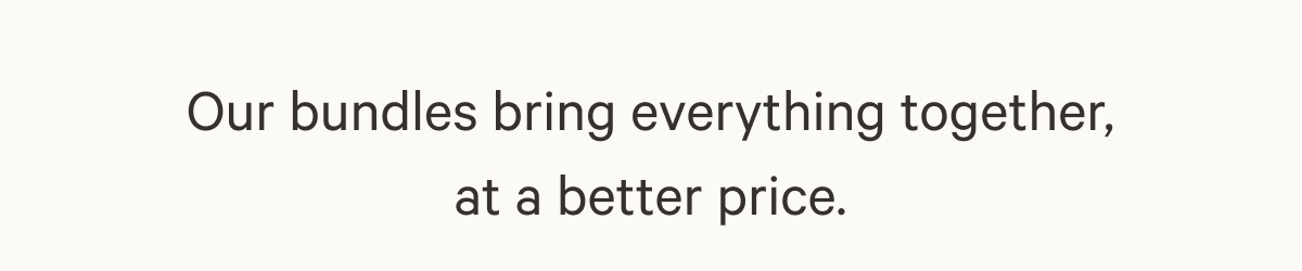 Our bundles bring everything together, at a better price.
