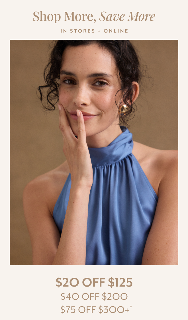 SHOP MORE, SAVE MORE. IN STORES + ONLINE $20 OFF $125, $40 OFF $200, $75 OFF $300+*