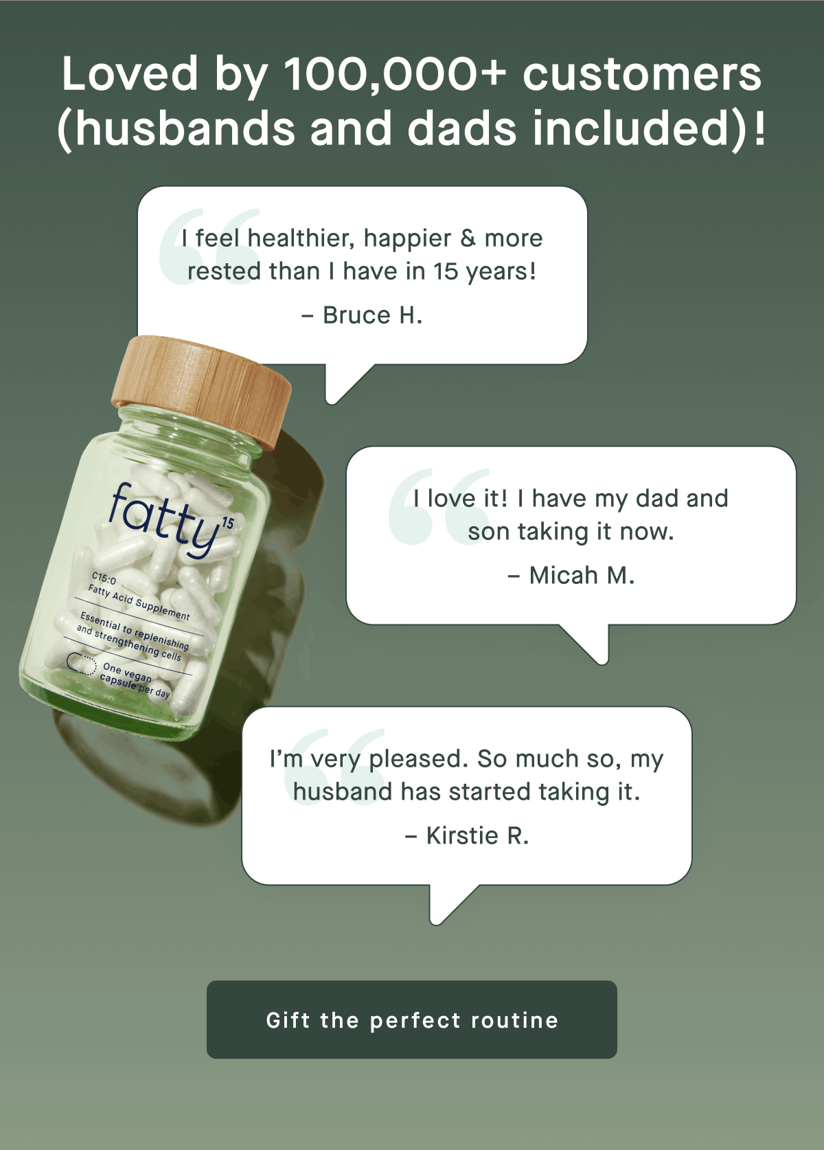 Loved by 100,000+ customers (husbands and dads included)! | "I feel healthier, happier & more rested than I have in 15 years!" - Bruce H. | "I love it! I have my dad and son taking it now." - Micah M. | "I'm very pleased. So much so, my husband has started taking it." - Kirstie R. | Gift the perfect routine
