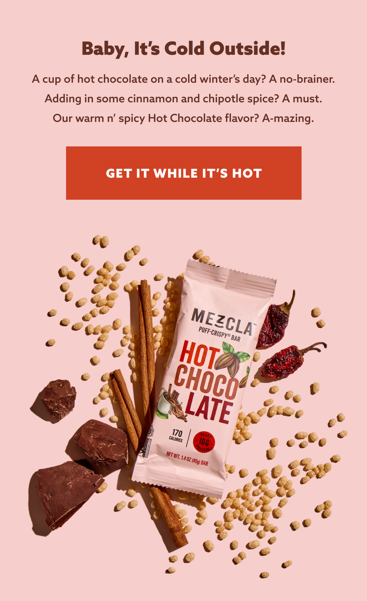 Baby, It’s Cold Outside! A cup of hot chocolate on a cold winter’s day? A no-brainer. Adding in some cinnamon and chipotle spice? A must. Our warm n’ spicy Hot Chocolate flavor? A-mazing. GET IT WHILE IT'S HOT