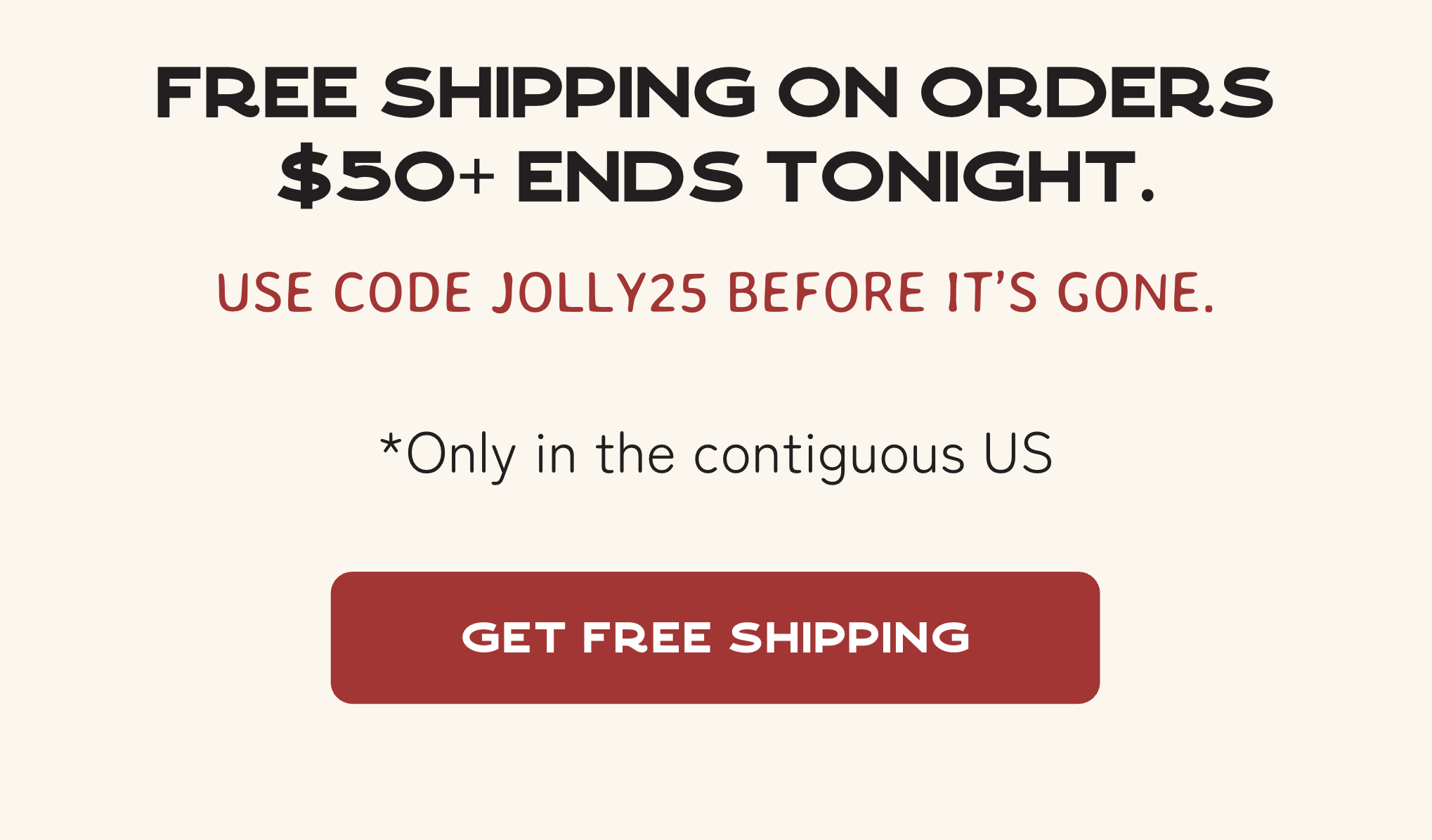 Free shipping on orders $50+ ends tonight. Use code JOLLY25 before it’s gone. *Only in the contiguous US
