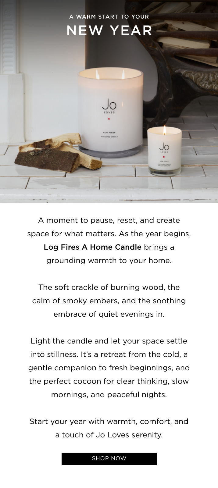 A moment to pause, reset, and create space for what matters. As the year begins, Log Fires A Home Candle brings a grounding warmth to your home. The soft crackle of burning wood, the calm of smoky embers, and the soothing embrace of quiet evenings in. Light the candle and let your space settle into stillness. It’s a retreat from the cold, a gentle companion to fresh beginnings, and the perfect cocoon for clear thinking, slow mornings, and peaceful nights. Start your year with warmth, comfort, and a touch of Jo Loves serenity.