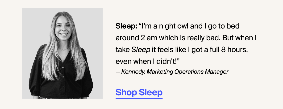 Sleep: “I’m a night owl and I go to bed around 2 am which is really bad. But when I take Sleep it feels like I got a full 8 hours, even when I didn’t!” — Kennedy, Marketing Operations Manager