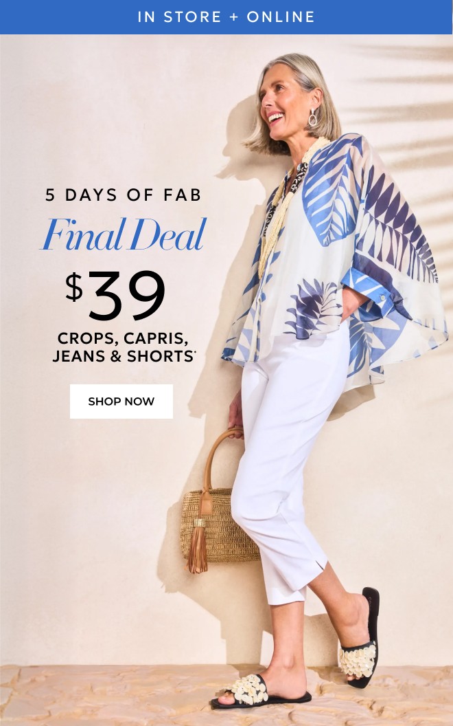 IN STORE + ONLINE 5 DAYS OF FAB FINAL DEAL $39 CROPS, CAPRIS, JEANS & SHORTS SHOP NOW.