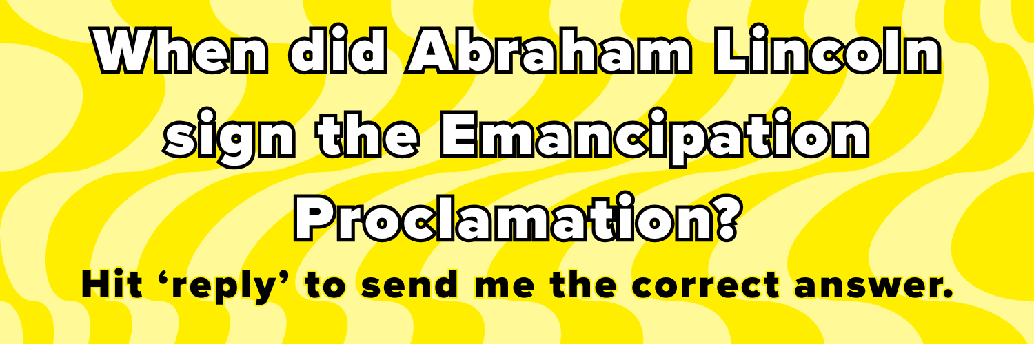 When did Abraham Lincoln sign the Emancipation Proclamation? Hit ‘reply’ to send me the correct answer.