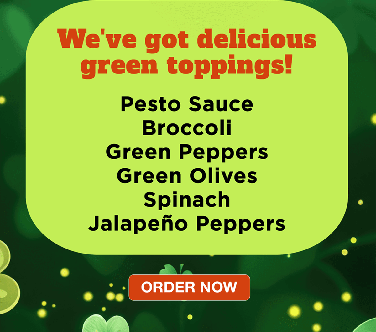 We've got delicious green toppings! Pesto Sauce Broccoli Green Peppers Green Olives Spinach Jalape&ntilde;o Peppers | ORDER NOW