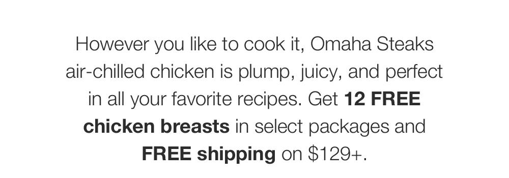 However you like to cook it, Omaha Steaks air-chilled chicken is plump, juicy, and perfect in all your favorite recipes. Get 12 FREE chicken breasts in select packages and FREE shipping on $129+.
