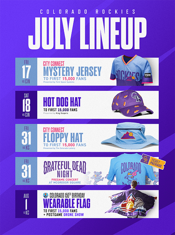  Check out giveaway items and theme dates at Coors Field in July! Friday, July 17 vs. Cincinnati Reds the first 15,000 fans will receive a City Connect Mystery Jersey courtesy of York Space Systems. Saturday, July 18 vs. Cincinnati Reds the first 15,000 fans will receive a Hot Dog Hat courtesy of King Soopers. Friday, July 31 vs. Kansas City Royals the first 15,000 fans will receive a City Connect Floppy Hat courtesy of The Colorado Lottery. Friday, July 31 vs. Kansas City Royals is Grateful Dead Night. Buy the Ticket Package to get the special t-shirt. Saturday, Aug 1 vs. Kansas City Royals the first 15,000 fans will receive a Wearable Flag and all fans can enjoy a Postgame Drone Show to celebrate Colorado’s 100th birthday. Get tickets. 