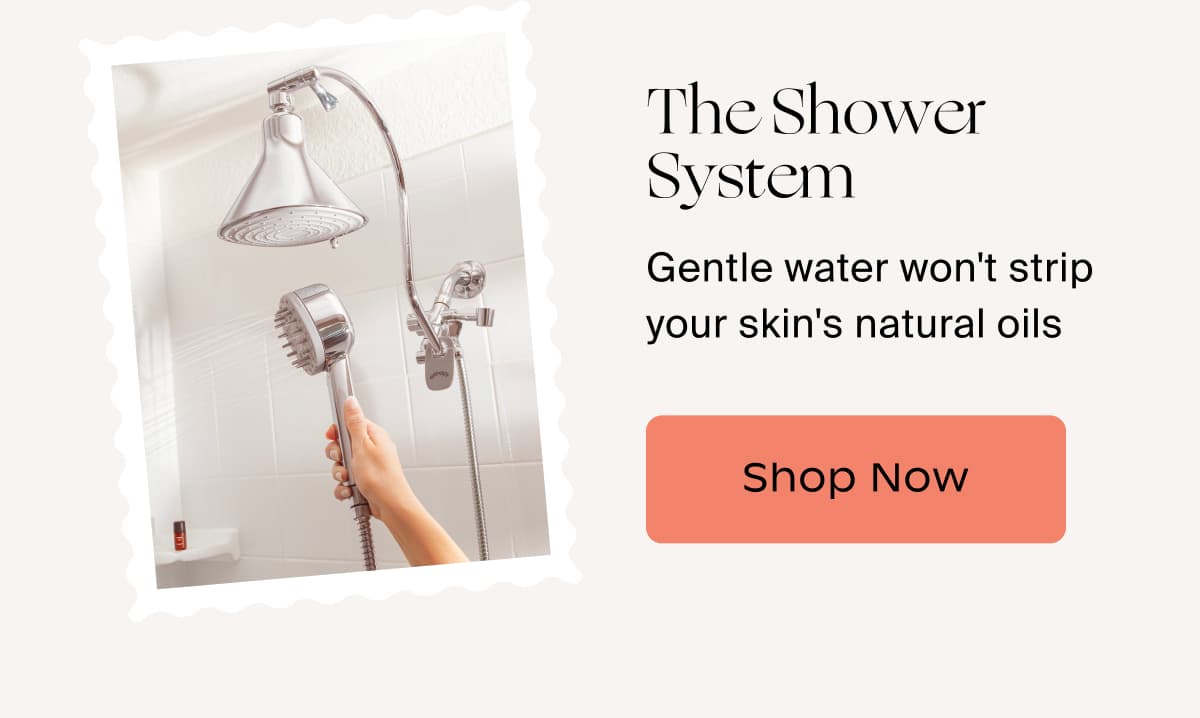The Shower System | Gentle water won't strip your skin's natural oils | Shop Now