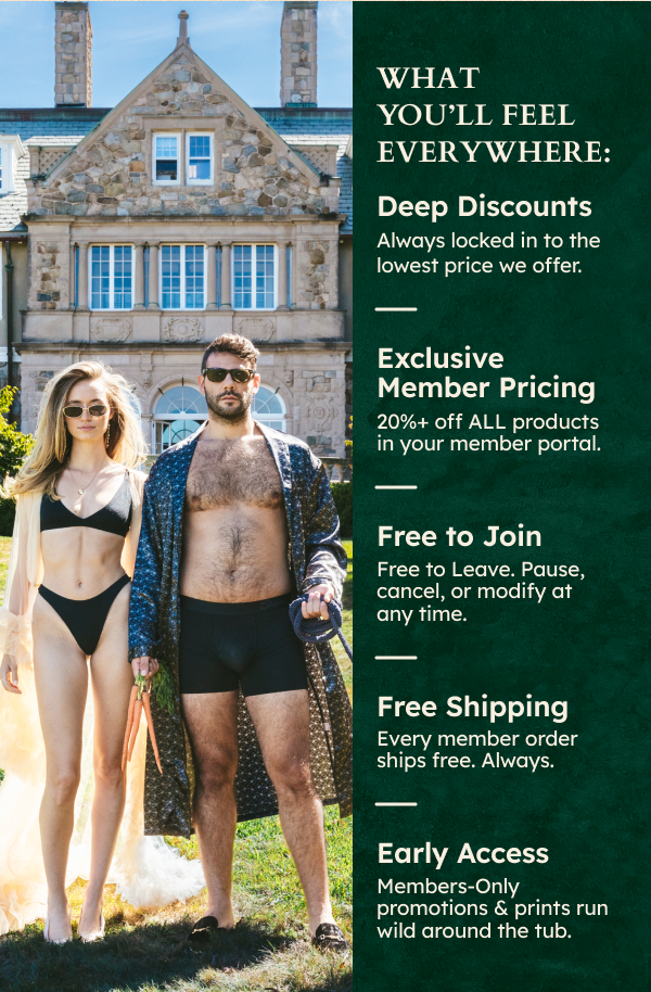 What You’ll Feel Everywhere: Deep Discounts - Always locked in to the lowest price we offer. Exclusive Member Pricing - 20%+ off ALL products in your member portal. Free to Join - Free to Leave. Pause, cancel, or modify at any time. Free Shipping - Every member order ships free. Always. Early Access - members-only promotions & prints run wild around the tub.