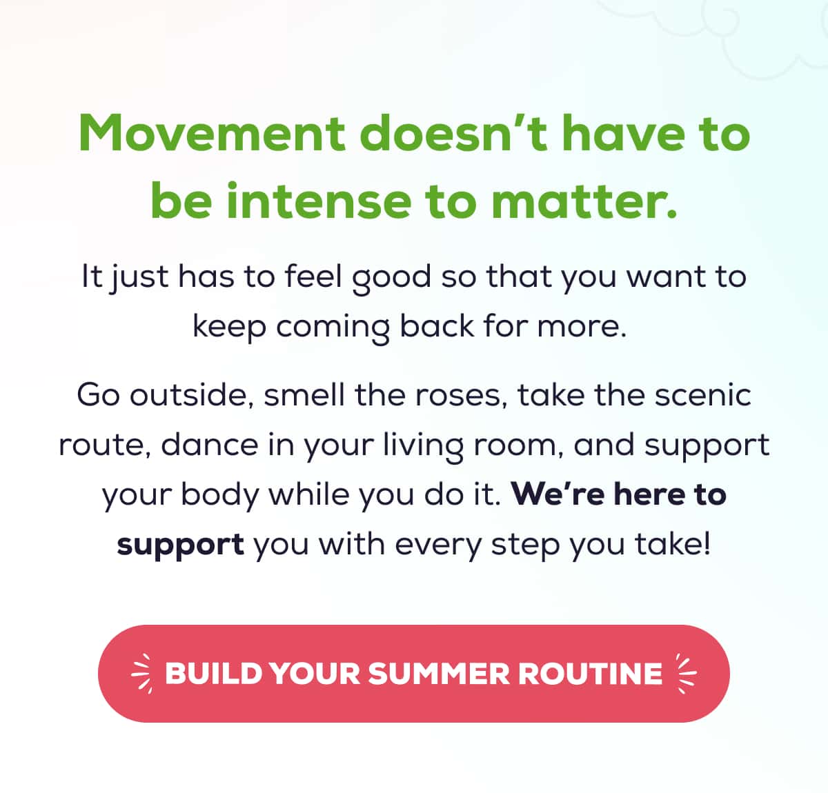 Movement doesn’t have to be intense to matter. It just has to feel good so that you want to keep coming back for more.   Go outside, smell the roses, take the scenic route, dance in your living room, and support your body while you do it. We’re here to support you with every step you take!   BUILD YOUR SUMMER ROUTINE