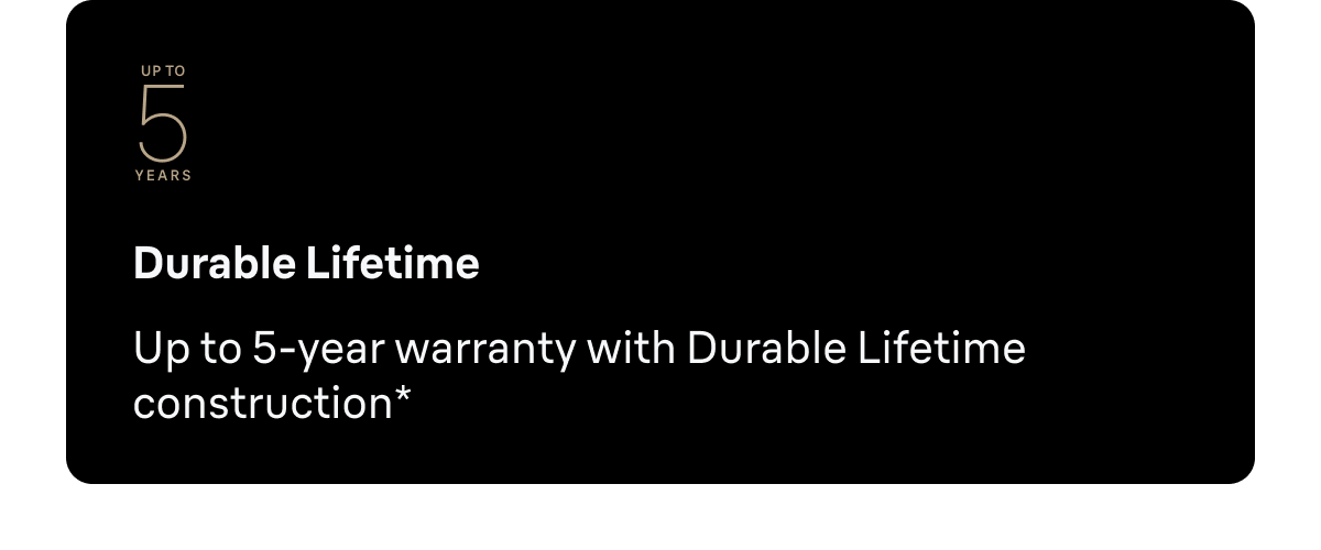 Durable Lifetime - Up to 5-year warranty with Durable Lifetime construction.*
