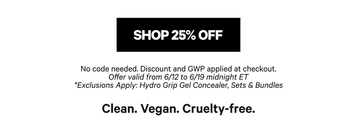 Shop 25% Off — No Code Needed — Discount and GWP Applied at Checkout — Offer Valid from 6/12 to 6/19 Midnight ET — Exclusions Apply: Hydro Grip Gel Concealer, Sets & Bundles — Clean, Vegan, Cruelty-Free