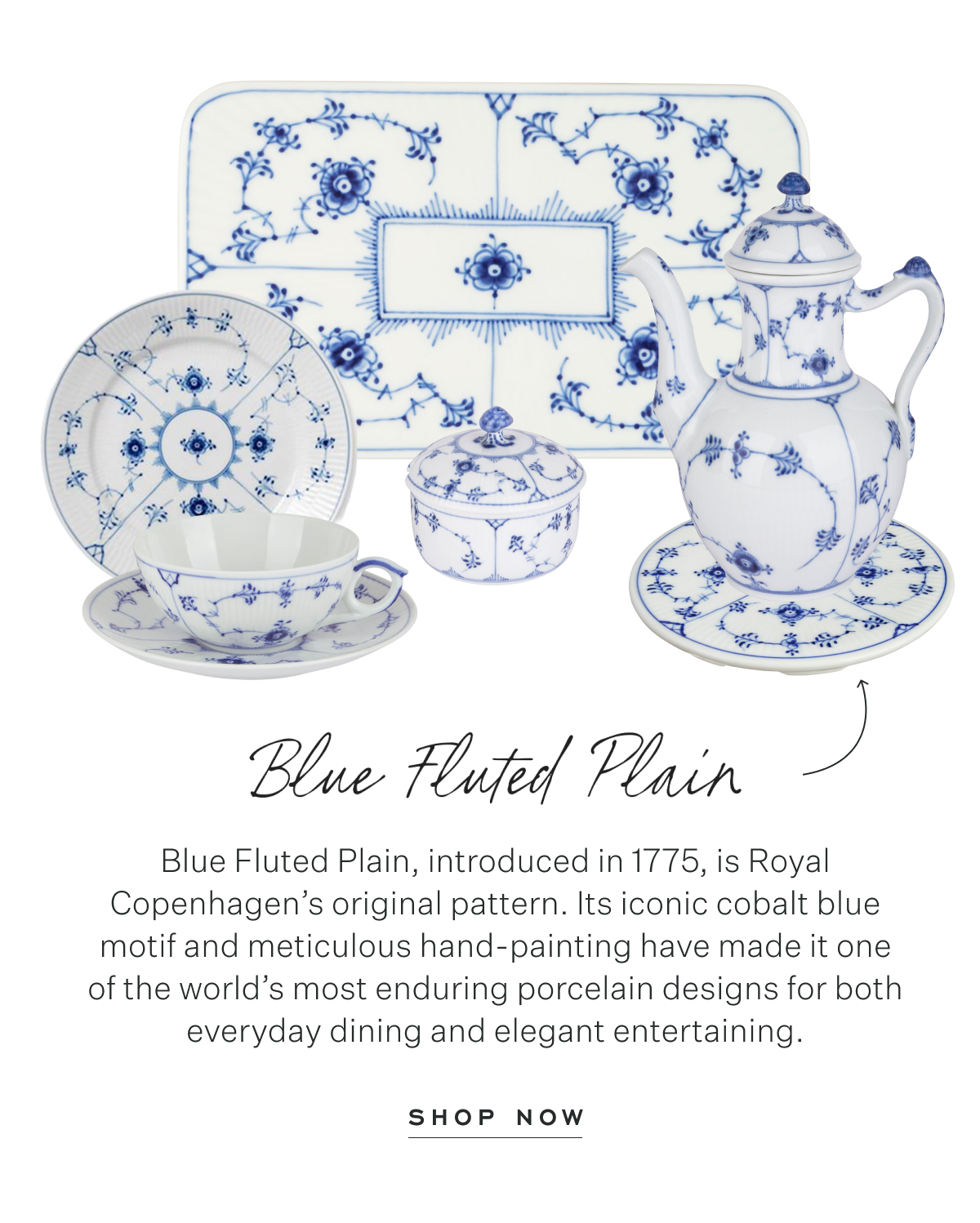 Blue Fluted Plain: Blue Fluted Plain, introduced in 1775, is Royal Copenhagen’s original pattern. Its iconic cobalt blue motif and meticulous hand-painting have made it one of the world’s most enduring porcelain designs for both everyday dining and elegant entertaining. Shop Now