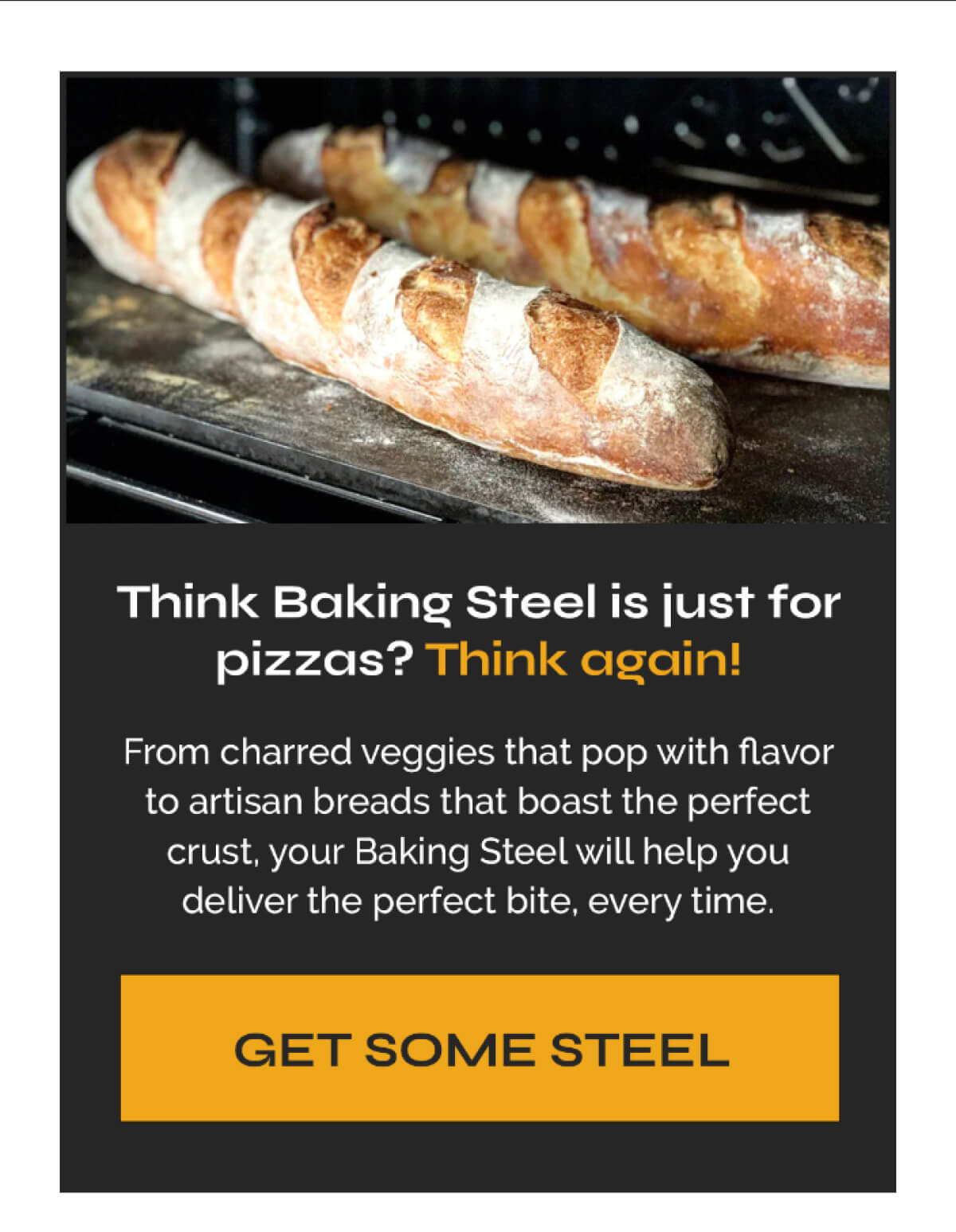 Think Baking Steel is just for pizzas? Think again! From charred veggies that pop with flavor to artisan breads that boast the perfect crust, your Baking Steel will help you deliver the perfect bite, every time. GET SOME STEEL