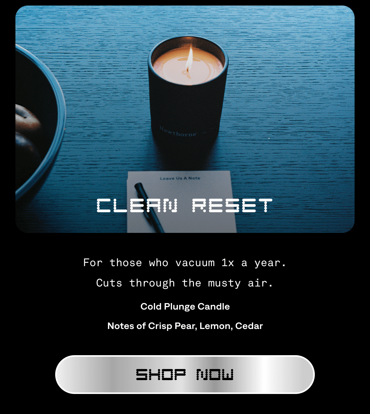 Clean Reset For those who vacuum 1x a year. Cuts through the musty air. Cold Plunge Candle Notes of Crisp Pear, Lemon, Cedar Shop Now