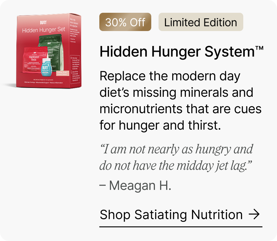 30% Off | Limited Edition Hidden Hunger System™ - Replace the modern day diet’s missing minerals and micronutrients that are cues for hunger and thirst. “I am not nearly as hungry and do not have the midday jet lag.” – Meagan H. Shop Satiating Nutrition →