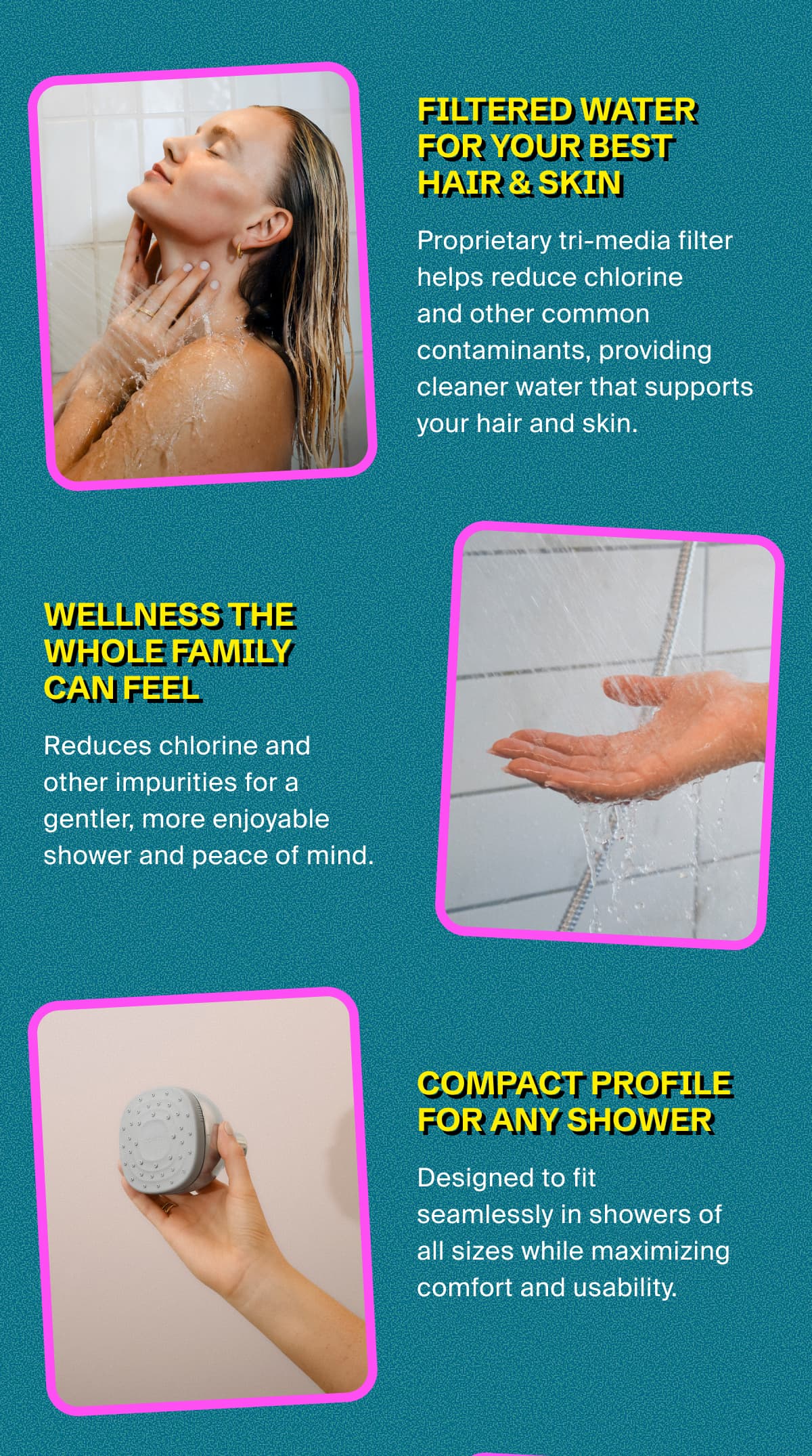 FILTERED WATER FOR YOUR BEST HAIR & SKIN | Proprietary tri-media filter helps reduce chlorine  and other common contaminants, providing cleaner water that supports your hair and skin health. | WELLNESS THE WHOLE FAMILY CAN FEEL | Reduces chlorine and other impurities for a gentler, more enjoyable shower and peace of mind. | Compact Profile for Any Shower | Designed to fit seamlessly in showers of all sizes while maximizing comfort and usability.