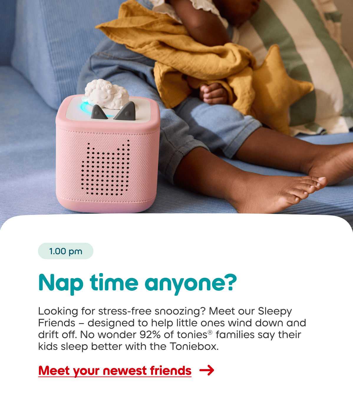 Looking for stress-free snoozing? Meet our Sleepy Friends – designed to help little ones wind down and drift off. No wonder 92% of tonies® families say their kids sleep better with the Toniebox.