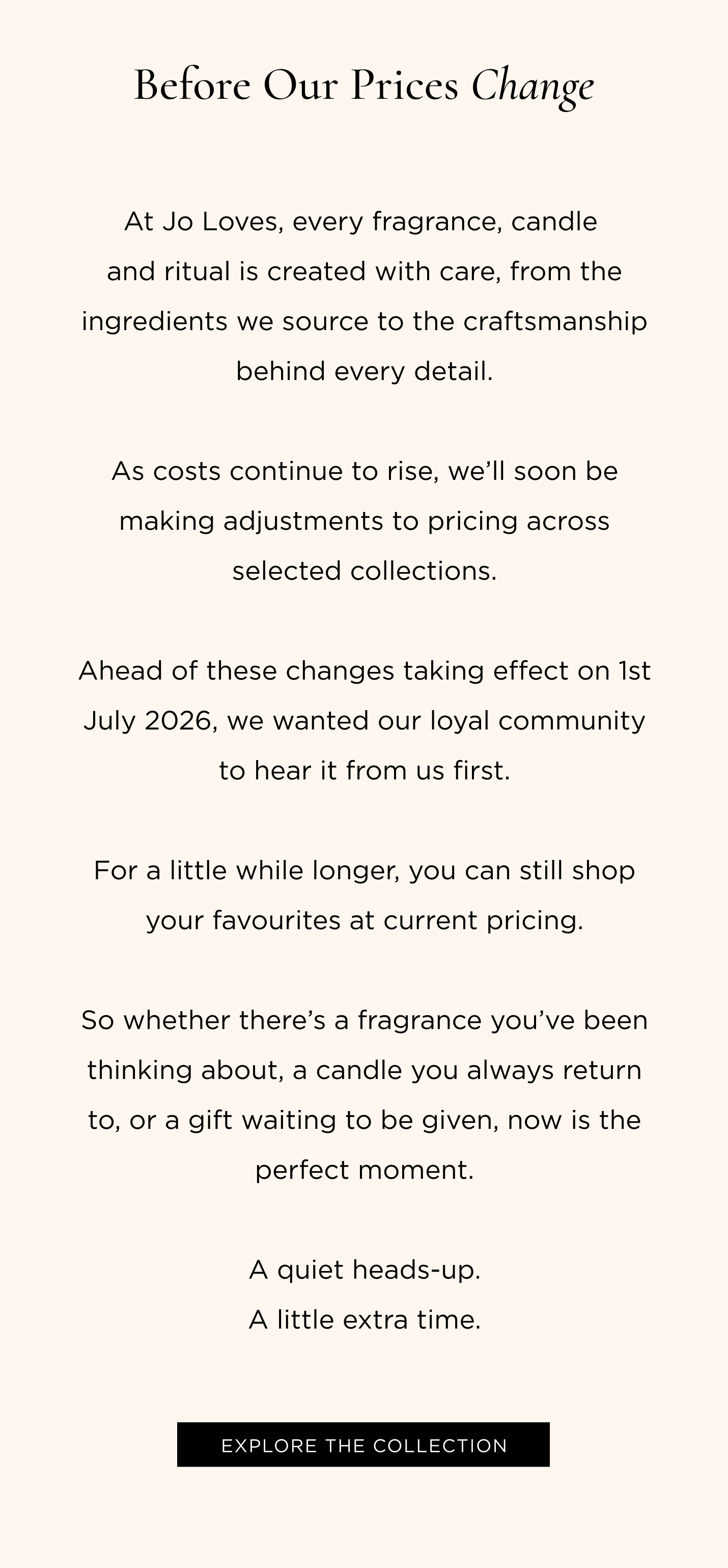 At Jo Loves, every fragrance, candle and ritual is created with care, from the ingredients we source to the craftsmanship behind every detail. As costs continue to rise, we’ll soon be making adjustments to pricing across selected collections. Ahead of these changes taking effect on 1st July 2026, we wanted our loyal community to hear it from us first. For a little while longer, you can still shop your favourites at current pricing. So whether there’s a fragrance you’ve been thinking about, a candle you always return to, or a gift waiting to be given, now is the perfect moment. A quiet heads-up. A little extra time.