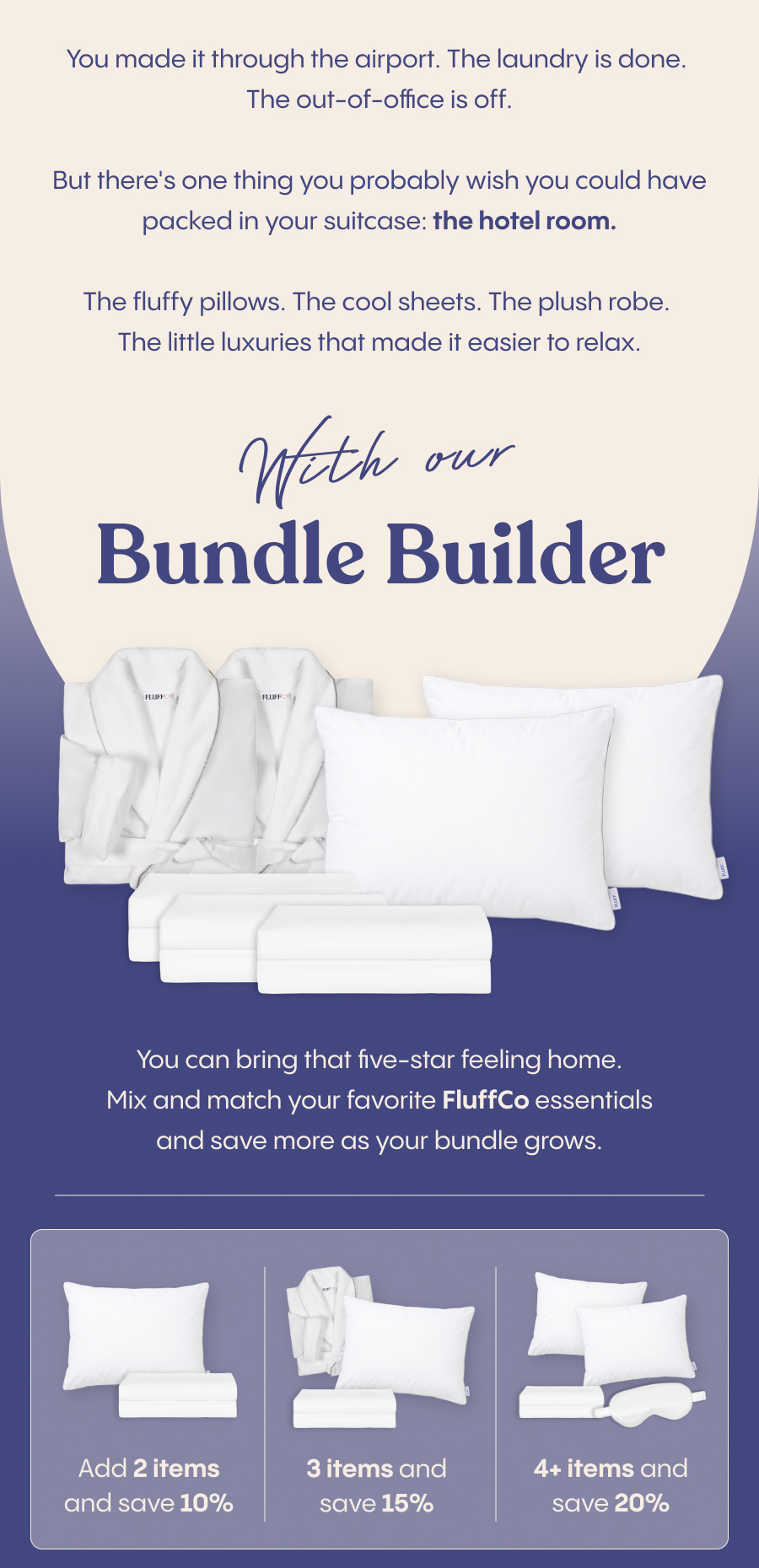 You made it through the airport. The laundry is done. The out-of-office is off.  But there's one thing you probably wish you could have packed in your suitcase: the hotel room.  The fluffy pillows. The cool sheets. The plush robe. The little luxuries that made it easier to relax.  With our Bundle Builder, you can bring that five-star feeling home. Mix and match your favorite FluffCo essentials and save more as your bundle grows.  Add 2 items and save 10%. Add 3 and save 15%. Add 4 or more and save 20%.