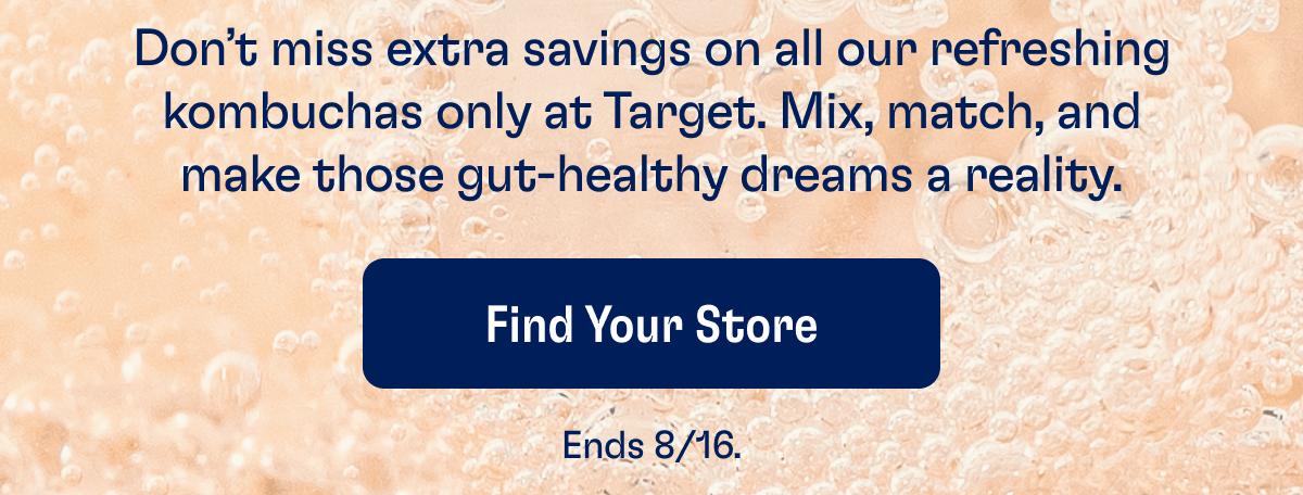 Don’t miss extra savings on all our refreshing kombuchas only at Target. Mix, match, and make those gut-healthy dreams a reality. | Find Your Store - Ends 8/16.