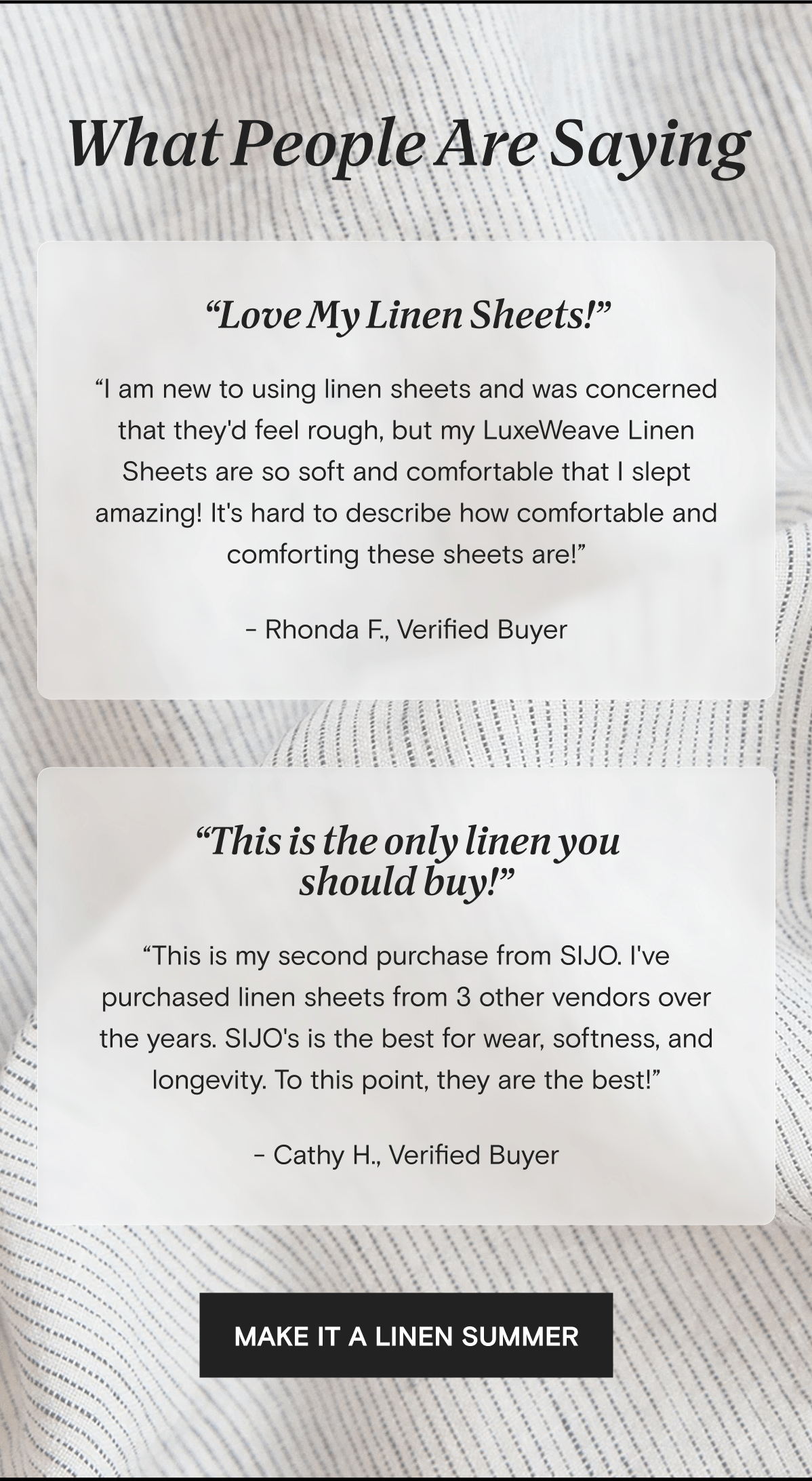 What People Are Saying | “Love My Linen Sheets!” “I am new to using linen sheets and was concerned that they'd feel rough, but my LuxeWeave Linen Sheets are so soft and comfortable that I slept amazing! It's hard to describe how comfortable and comforting these sheets are!” - Rhonda F., Verified Buyer | “This is the only linen you should buy!” “This is my second purchase from SIJO. I've purchased linen sheets from 3 other vendors over the years. SIJO's is the best for wear, softness, and longevity. To this point, they are the best!” - Cathy H., Verified Buyer | MAKE IT A LINEN SUMMER