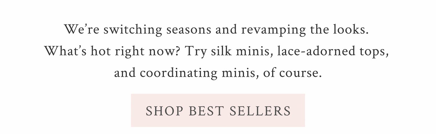 We’re switching seasons and revamping the looks. What’s hot right now? Try silk minis, lace-adorned tops, and coordinating minis, of course.  <SHOP BEST SELLERS>