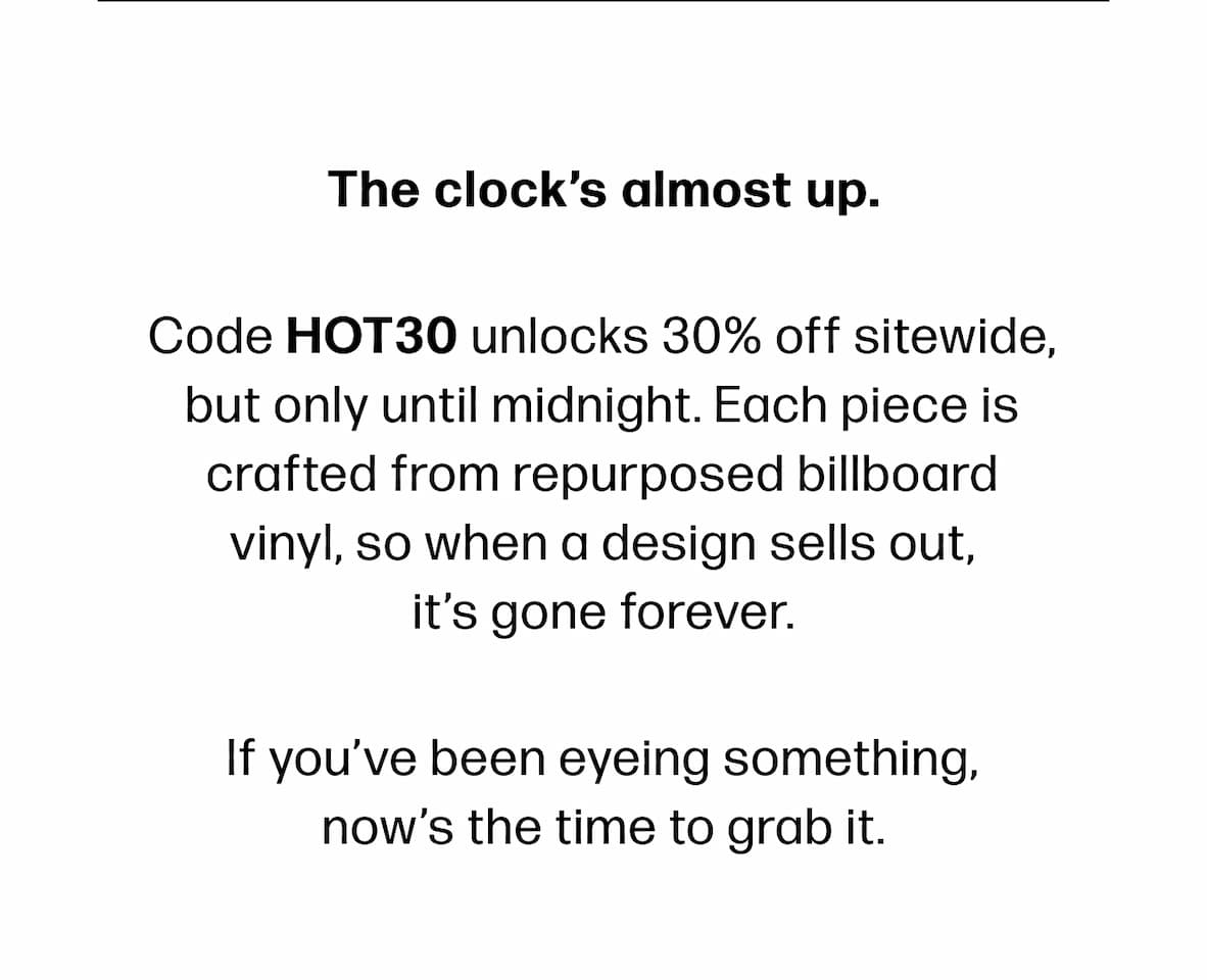 The clock’s almost up. Code HOT30 unlocks 30% off sitewide, but only until midnight. Each piece is crafted from repurposed billboard vinyl, so when a design sells out,         it’s gone forever. If you’ve been eyeing something,  now’s the time to grab it.