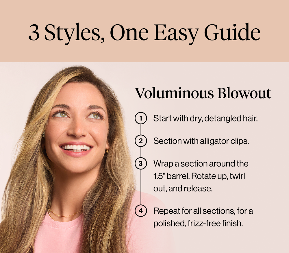 3 Styles, One Easy Guide. Voluminous Blowout. Start with dry, detangled hair. Section with alligator clips. Wrap a section around the 1.5" barrel, rotate up, twirl out, release. Repeat for all sections, for a polished, frizz-free finish. 