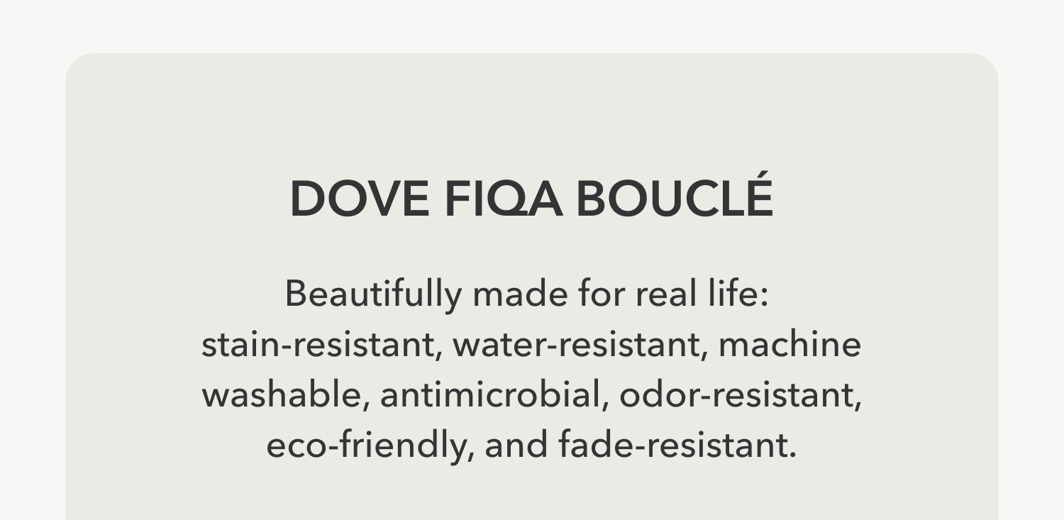 DOVE FIQA BOUCLÉ Beautifully made for real life:  stain-resistant, water-resistant, machine washable, antimicrobial, odor-resistant, eco-friendly, and fade-resistant.