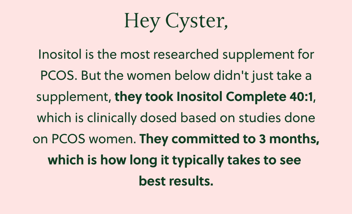 Hey Cyster, Inositol is the most researched supplement for PCOS. But the women below didn't just take a supplement, they took Inositol Complete 40:1 which is clinically dosed based on studies done on PCOS women. They committed to 3 months, which is how long it typically takes to see best results.