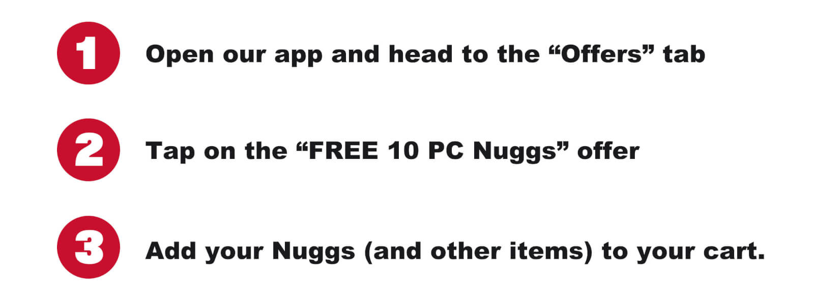 1. Open our app and go to the “Offers” tab 2. Tap on the “FREE 10 PC Nuggs” offer 3. Add your Nuggs (and other items) to your cart