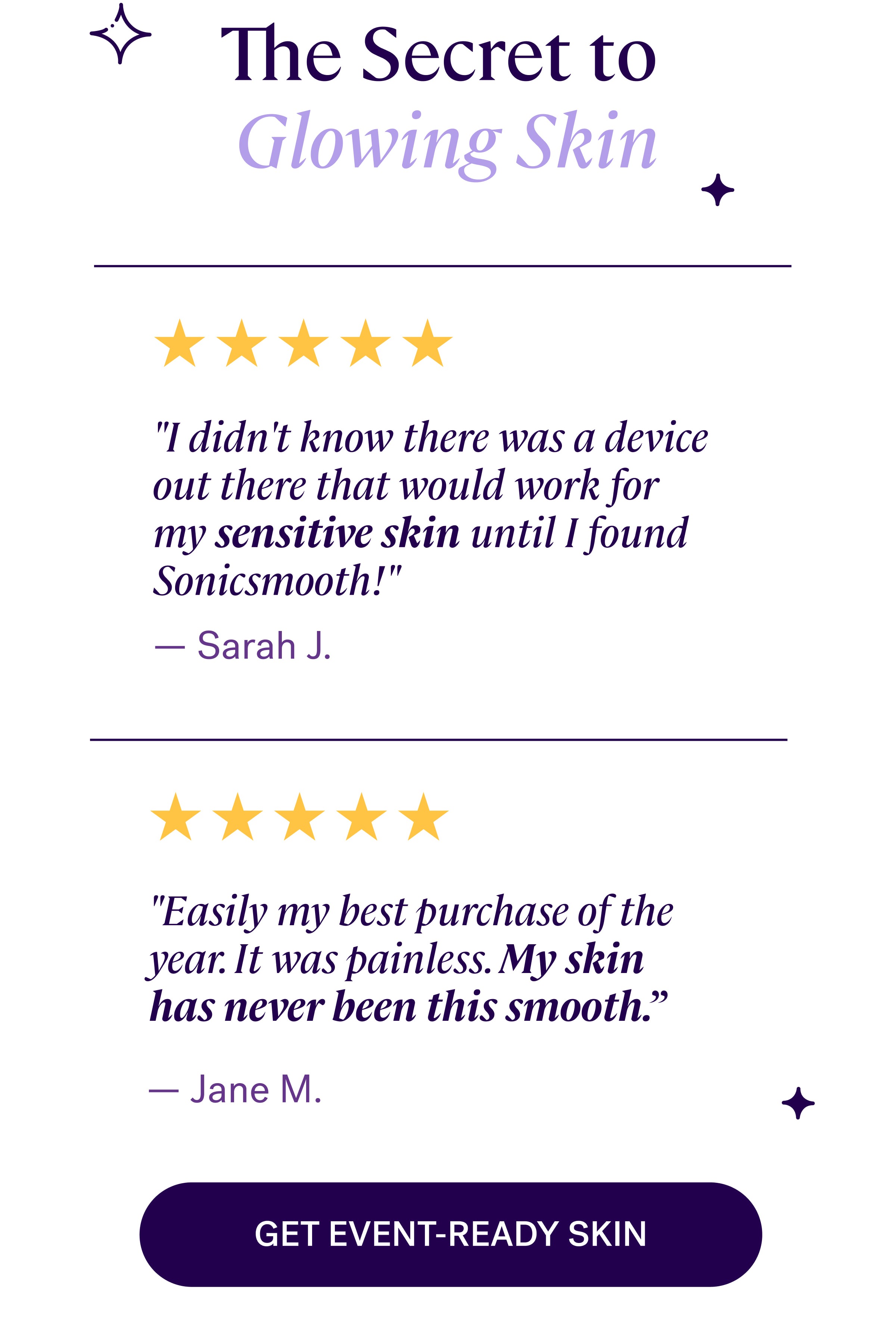 The Secret to  Glowing Skin "I didn't know there was a device out there that would work for my sensitive skin until I found Sonicsmooth!" "Easily my best purchase of the year. It was painless. My skin has never been this smooth.” Get EVENT-Ready Skin