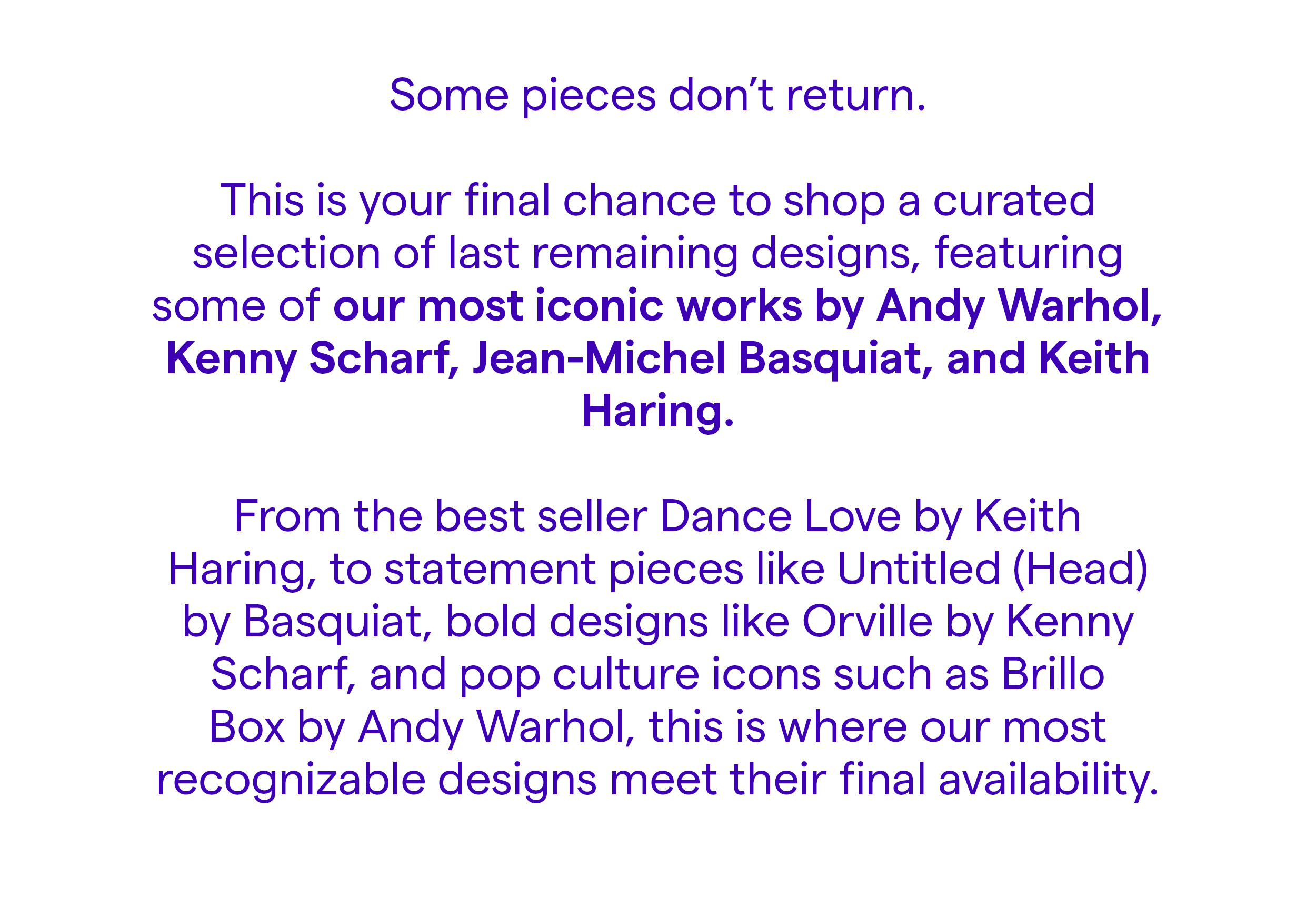 Some pieces don’t return.  This is your final chance to shop a curated selection of last remaining designs, featuring some of our most iconic works by Andy Warhol, Kenny Scharf, Jean-Michel Basquiat, and Keith Haring.  From the best seller Dance Love by Keith Haring, to statement pieces like Untitled (Head) by Basquiat, bold designs like Orville by Kenny Scharf, and pop culture icons such as Brillo Box by Andy Warhol, this is where our most recognizable designs meet their final availability.