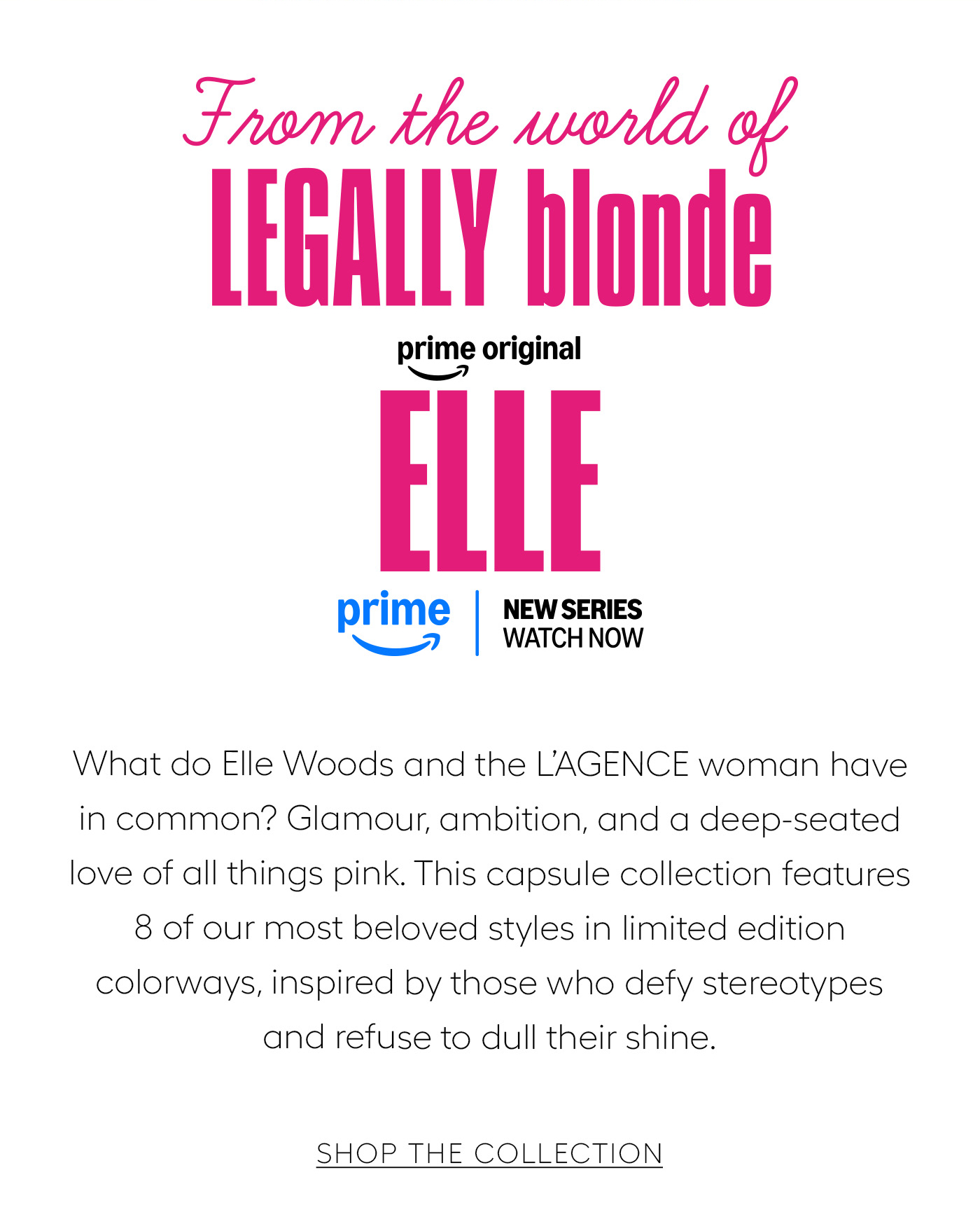 From the world of LEGALLY blonde ELLE What do Elle Woods and the L’AGENCE woman have in common? Glamour, ambition, and a deep-seated love of all things pink. This capsule collection features 8 of our most beloved styles in limited edition colorways, inspired by those who defy stereotypes and refuse to dull their shine.&nbsp;  SHOP THE COLLECTION