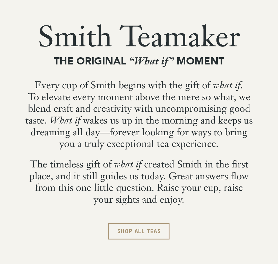Headline: Smith Teamaker Subhead: The Original “What If” Moment Body: Every cup of Smith begins with the gift of what if. To elevate every moment above the mere so what, we blend craft and creativity with uncompromising good taste. What if wakes us up in the morning and keeps us dreaming all day—forever looking for ways to bring you a truly exceptional tea experience. The timeless gift of what if created Smith in the first place, and it still guides us today. Great answers flow from this one little question. Raise your cup, raise your sights and enjoy. Button: Shop All Teas