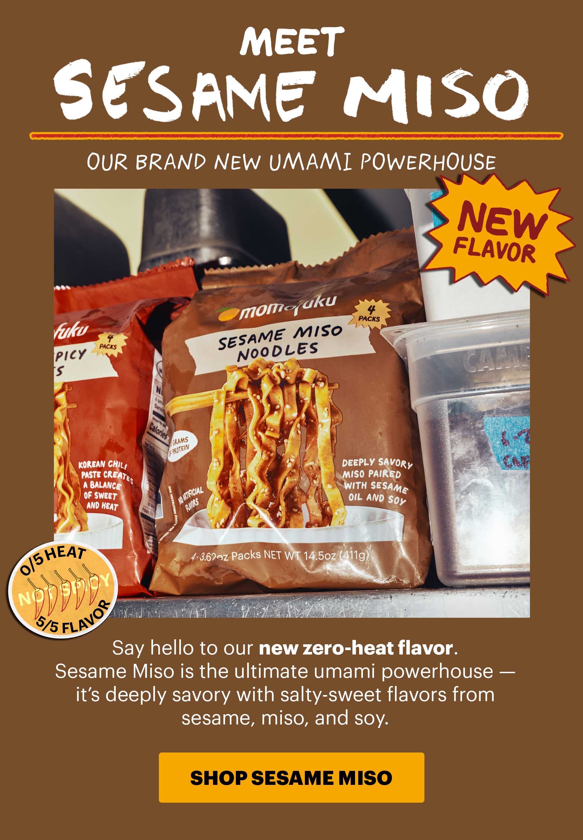 Header: MEET SESAME MISO  Tag: NEW FLAVOR  Icon: 0/5 heat  Sub-header: Say hello to our new zero-heat flavor. Sesame Miso is the ultimate umami powerhouse — it’s deeply savory with salty-sweet flavors from sesame, miso, and soy.   CTA: SHOP SESAME MISO 