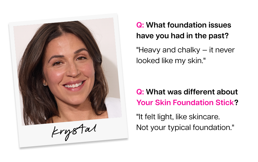 Q: What was different about Your Skin Foundation Stick? Krystal "It felt light, like skincare. Not your typical foundation."