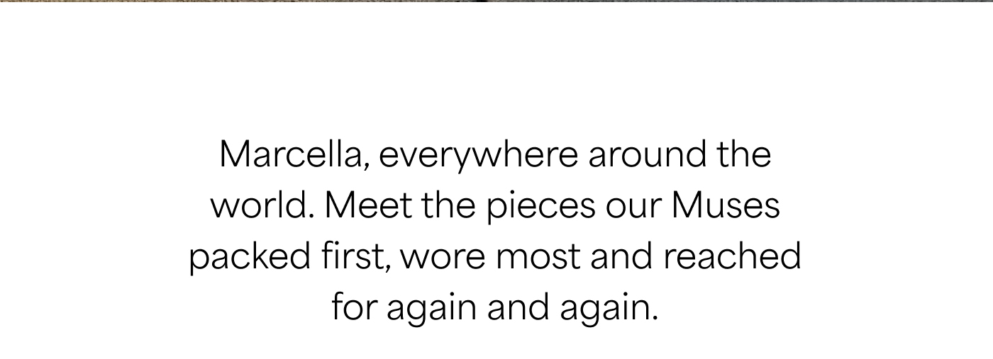 Marcella, everywhere around the world. Meet the pieces our Muses packed first, wore most and reached for again and again.
