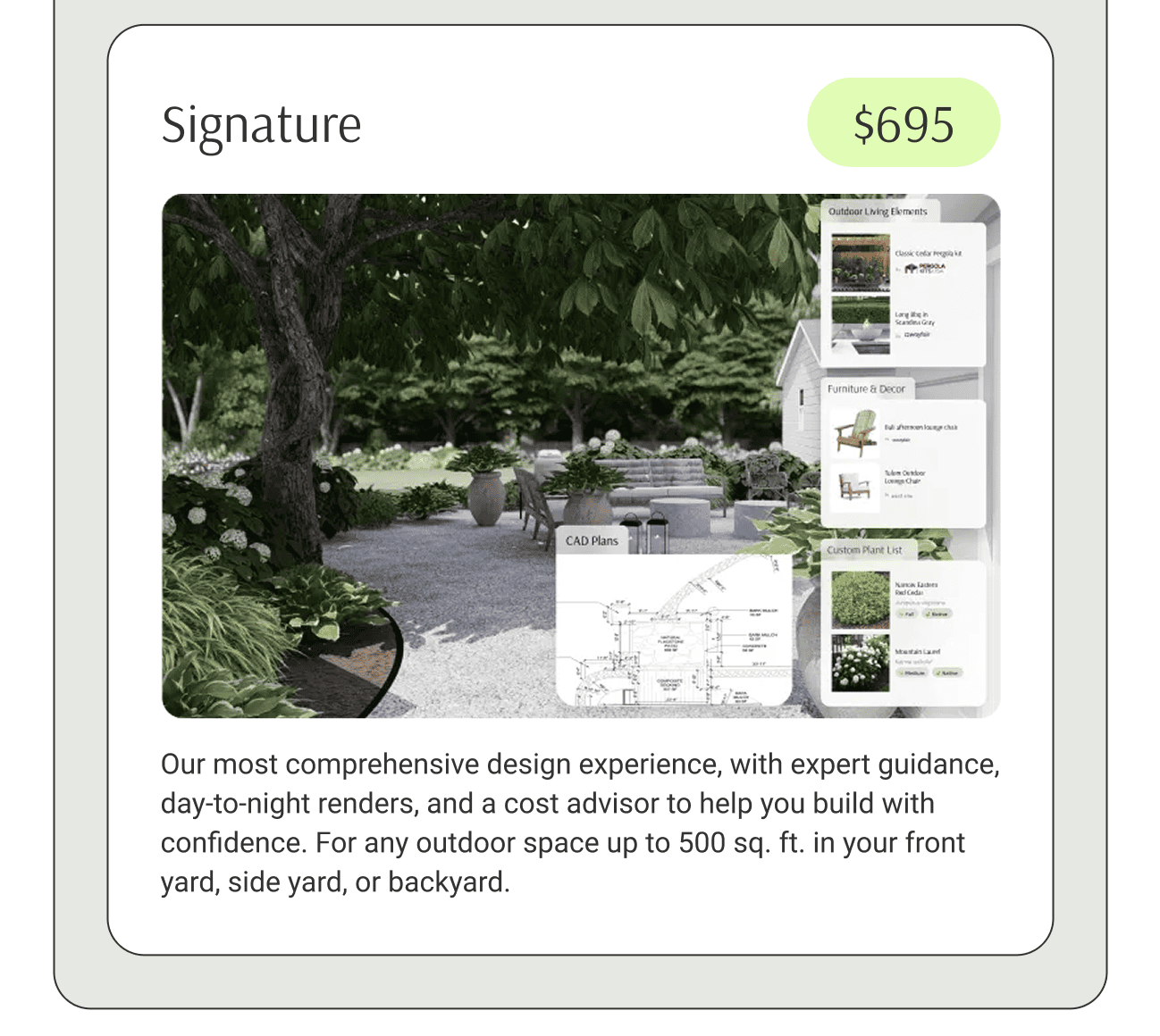 Our most comprehensive design experience, with expert guidance, day-to-night renders, and a cost advisor to help you build with confidence. For any outdoor space up to 500 sq. ft. in your front yard, side yard, or backyard.