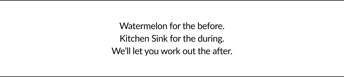 Watermelon for the before. Kitchen Sink for the during. We’ll let you work out the after.