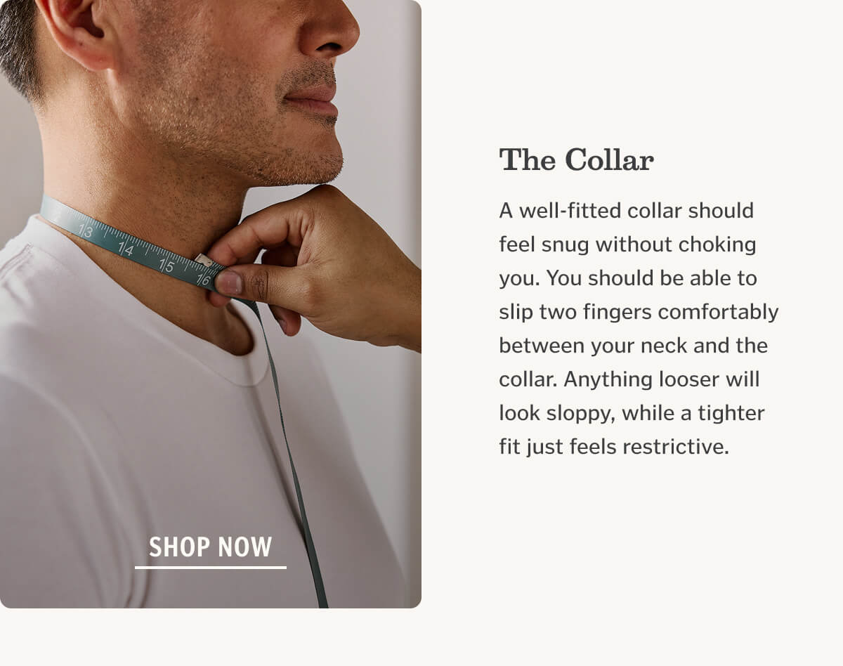 The Collar A well-fitted collar should feel snug without choking you. You should be able to slip two fingers comfortably between your neck and the collar. Anything looser will look sloppy, while a tighter fit just feels restrictive.