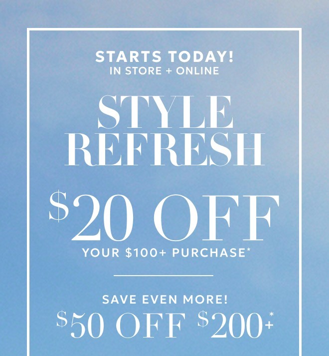 STARTS TODAY! IN STORE + ONLINE STYLE REFRESH $20 OFF YOUR $100+ PURCHASE* SAVE EVEN MORE! $50 OFF $200+* Excludes gift cards.