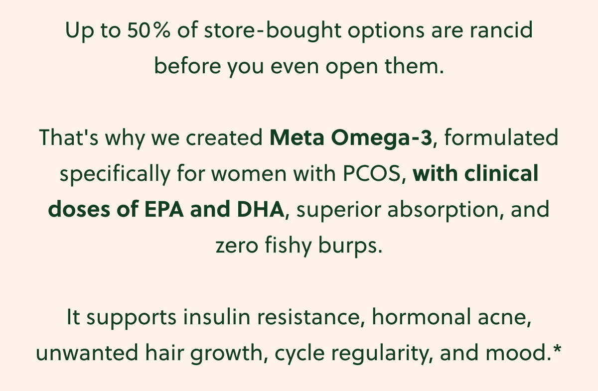 Up to 50% of store-bought options are rancid before you even open them. That's why we created Meta Omega-3, formulated specifically for women with PCOS, with clinical doses of EPA and DHA, superior absorption, and zero fishy burps. It supports insulin resistance, hormonal acne, unwanted hair growth, cycle regularity, and mood.*