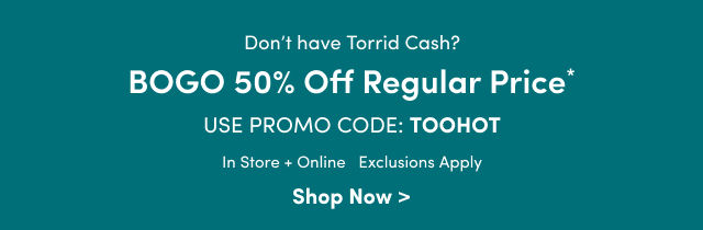 Don't have Torrid Cash? | BOGO 50% Off Regular Price* | Use Promo Code: TOOHOT | In Store + Online | Exclusions Apply | Shop Now >